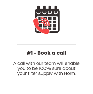 Step 1 - Book a Call. A call with our team will enable you to be 100% sure about your filter supply with Holm.